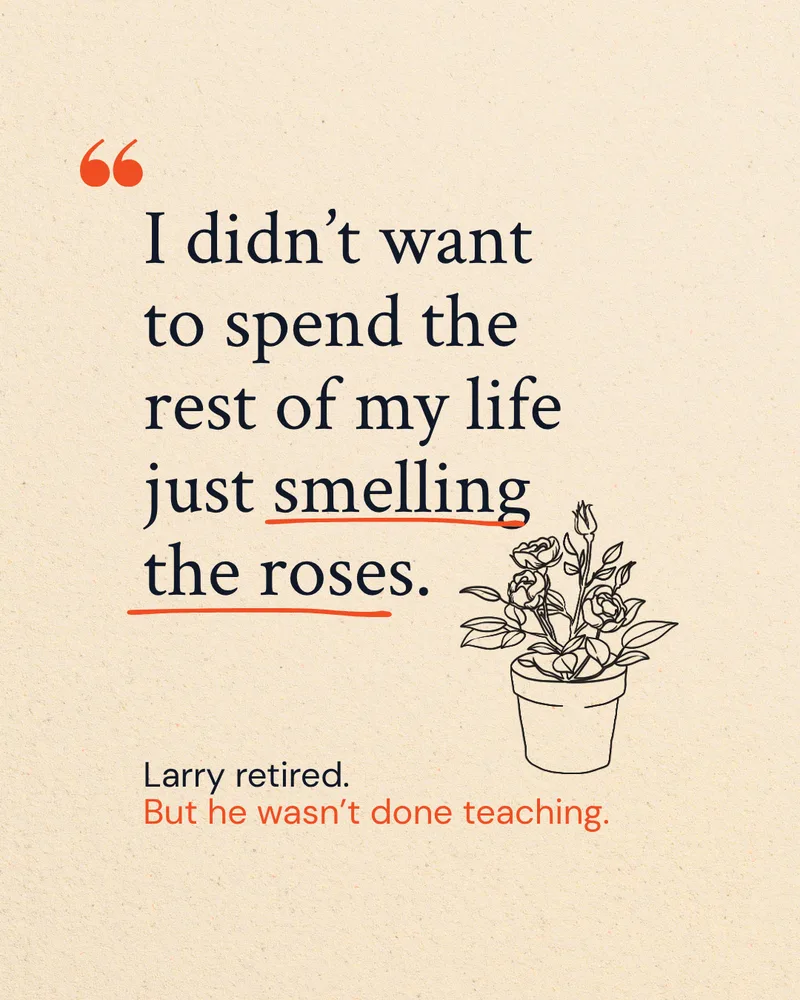 I didn't want to spend the rest of my life just smelling the roses. Larry retired, but he wasn't done teaching.